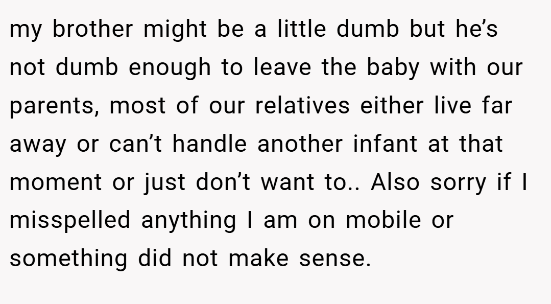 my brother might be a little dumb but he’s not dumb enough to leave the baby with our parents, most of our relatives either live far away or can’t handle another infant at that moment or just don’t want to.. Also sorry if I misspelled anything I am on mobile or something did not make sense.