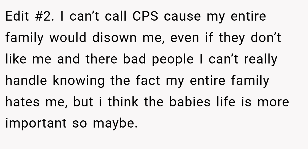 Edit #2. I can’t call CPS cause my entire family would disown me, even if they don’t like me and there bad people I can’t really handle knowing the fact my entire family hates me, but i think the babies life is more important so maybe.