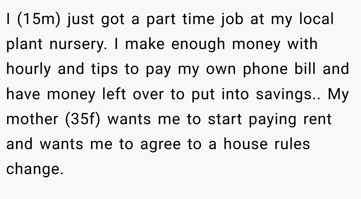 I (15m) just got a part time job at my local plant nursery. I make enough money with hourly and tips to pay my own phone bill and have money left over to put into savings.. My mother (35f) wants me to start paying rent and wants me to agree to a house rules change.
