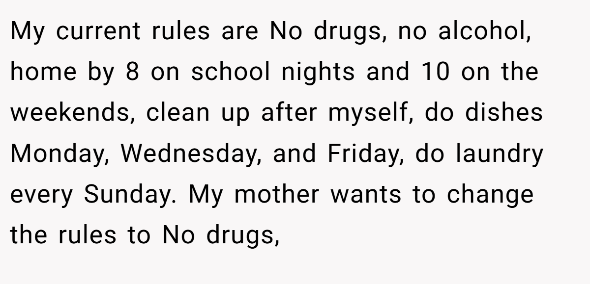 My current rules are No drugs, no alcohol, home by 8 on school nights and 10 on the weekends, clean up after myself, do dishes Monday, Wednesday, and Friday, do laundry every Sunday. My mother wants to change the rules to No drugs,