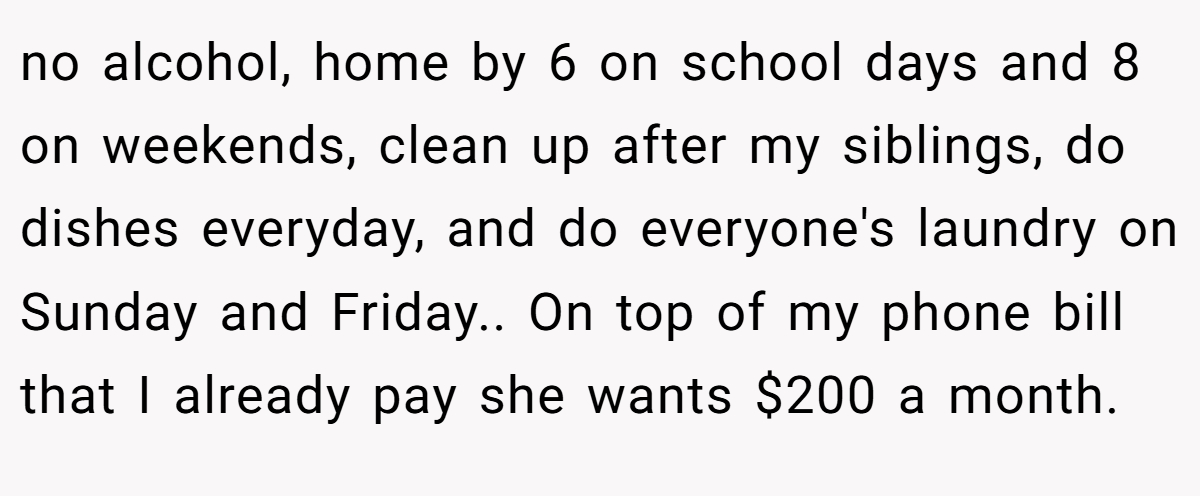 no alcohol, home by 6 on school days and 8 on weekends, clean up after my siblings, do dishes everyday, and do everyone's laundry on Sunday and Friday.. On top of my phone bill that I already pay she wants $200 a month.