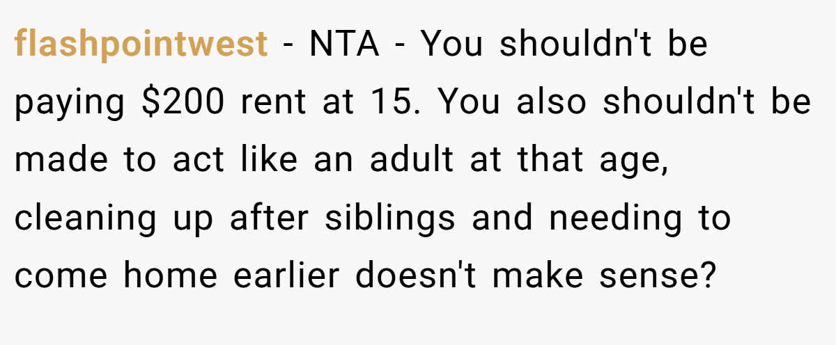 flashpointwest - NTA - You shouldn't be paying $200 rent at 15. You also shouldn't be made to act like an adult at that age, cleaning up after siblings and needing to come home earlier doesn't make sense?