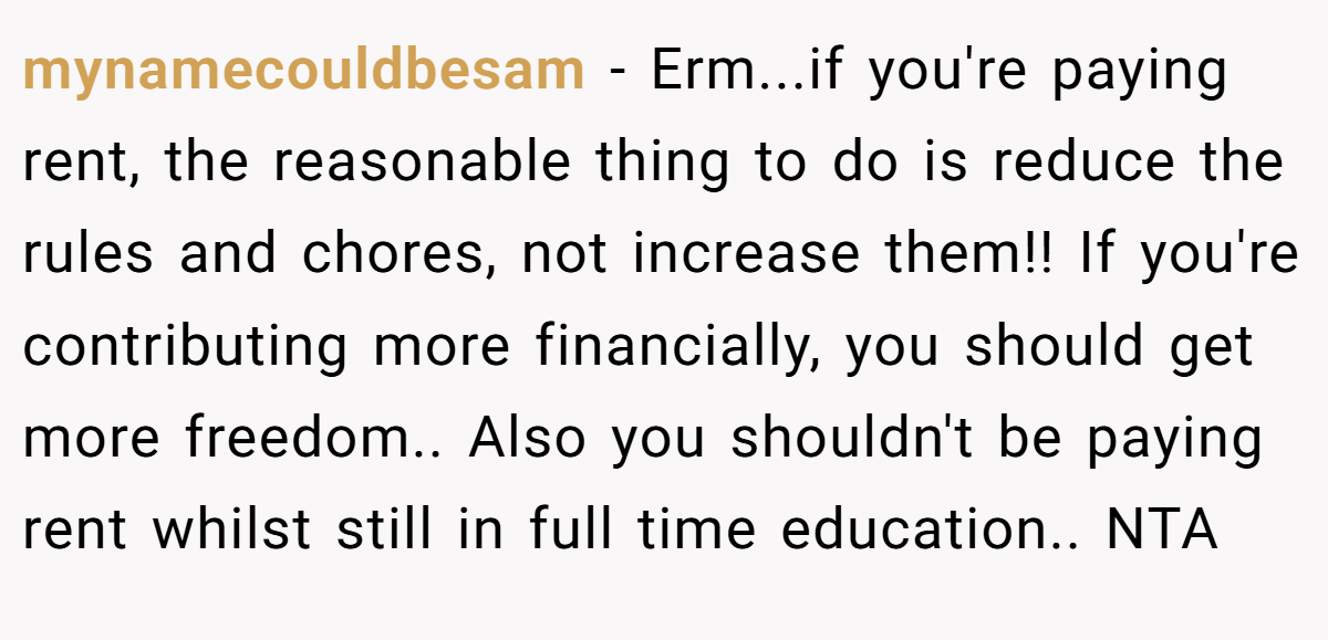 mynamecouldbesam - Erm...if you're paying rent, the reasonable thing to do is reduce the rules and chores, not increase them!! If you're contributing more financially, you should get more freedom.. Also you shouldn't be paying rent whilst still in full time education.. NTA
