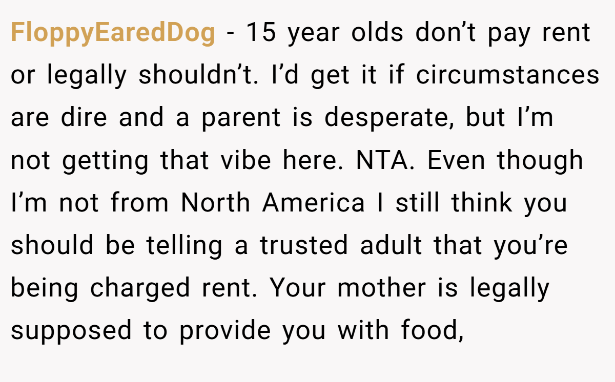 FloppyEaredDog - 15 year olds don’t pay rent or legally shouldn’t. I’d get it if circumstances are dire and a parent is desperate, but I’m not getting that vibe here. NTA. Even though I’m not from North America I still think you should be telling a trusted adult that you’re being charged rent. Your mother is legally supposed to provide you with food,