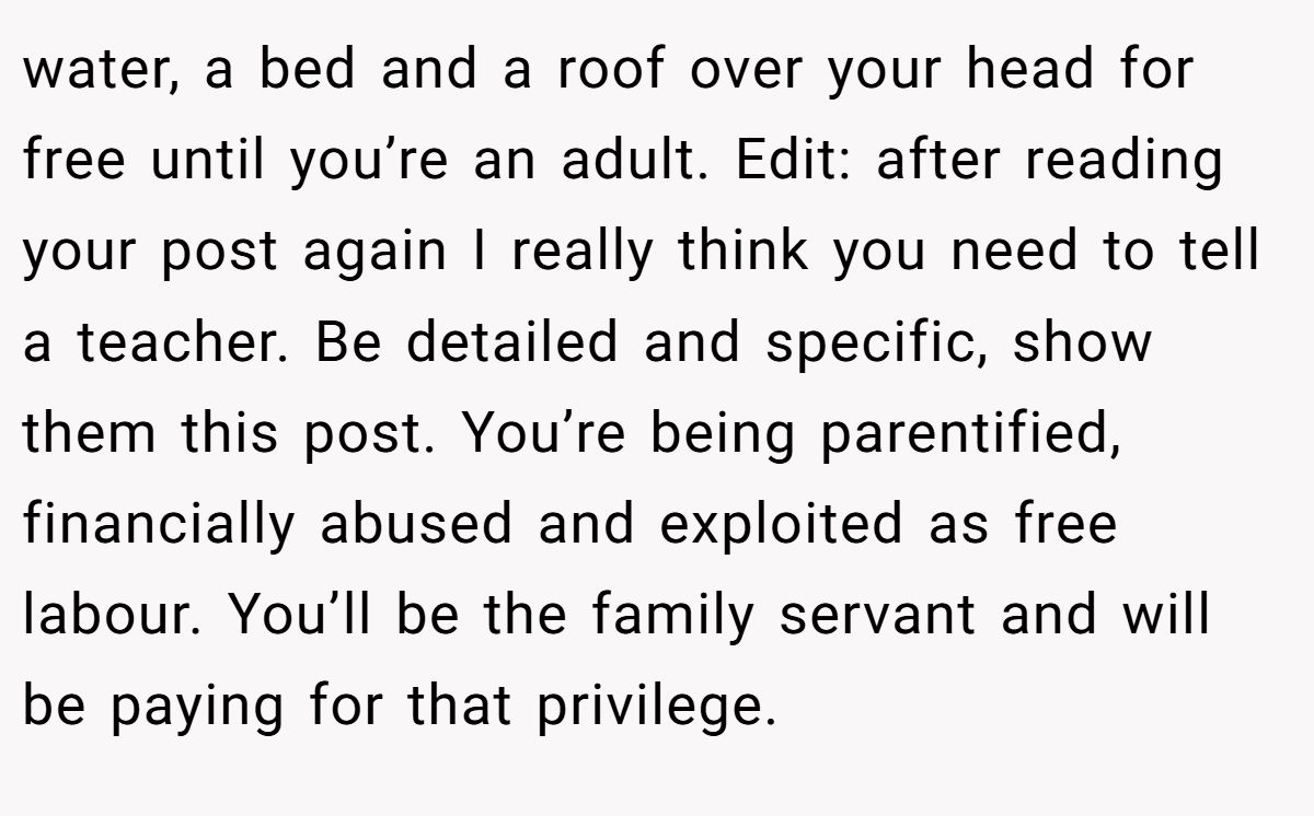 water, a bed and a roof over your head for free until you’re an adult. Edit: after reading your post again I really think you need to tell a teacher. Be detailed and specific, show them this post. You’re being parentified, financially abused and exploited as free labour. You’ll be the family servant and will be paying for that privilege.