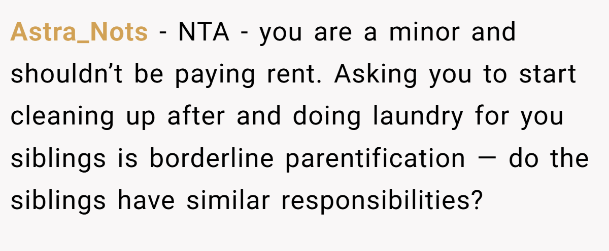 Astra_Nots - NTA - you are a minor and shouldn’t be paying rent. Asking you to start cleaning up after and doing laundry for you siblings is borderline parentification — do the siblings have similar responsibilities?