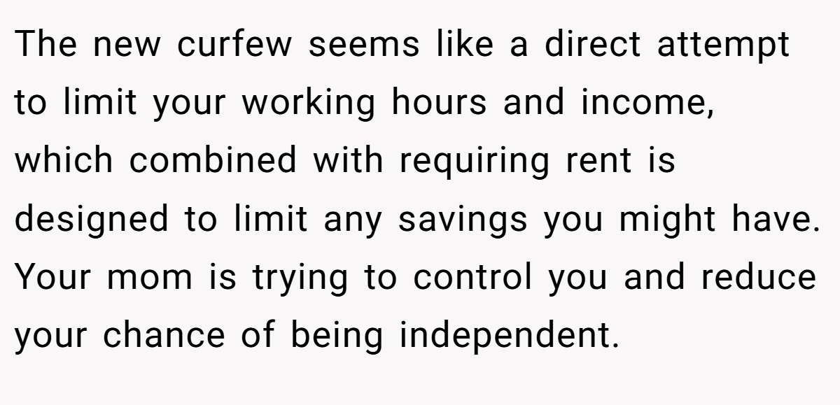 The new curfew seems like a direct attempt to limit your working hours and income, which combined with requiring rent is designed to limit any savings you might have. Your mom is trying to control you and reduce your chance of being independent.