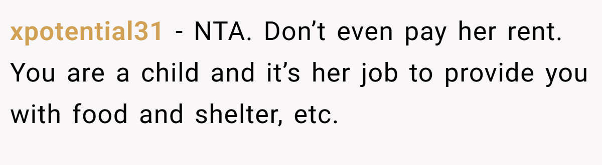 xpotential31 - NTA. Don’t even pay her rent. You are a child and it’s her job to provide you with food and shelter, etc.