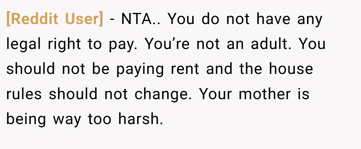 [Reddit User] - NTA.. You do not have any legal right to pay. You’re not an adult. You should not be paying rent and the house rules should not change. Your mother is being way too harsh.