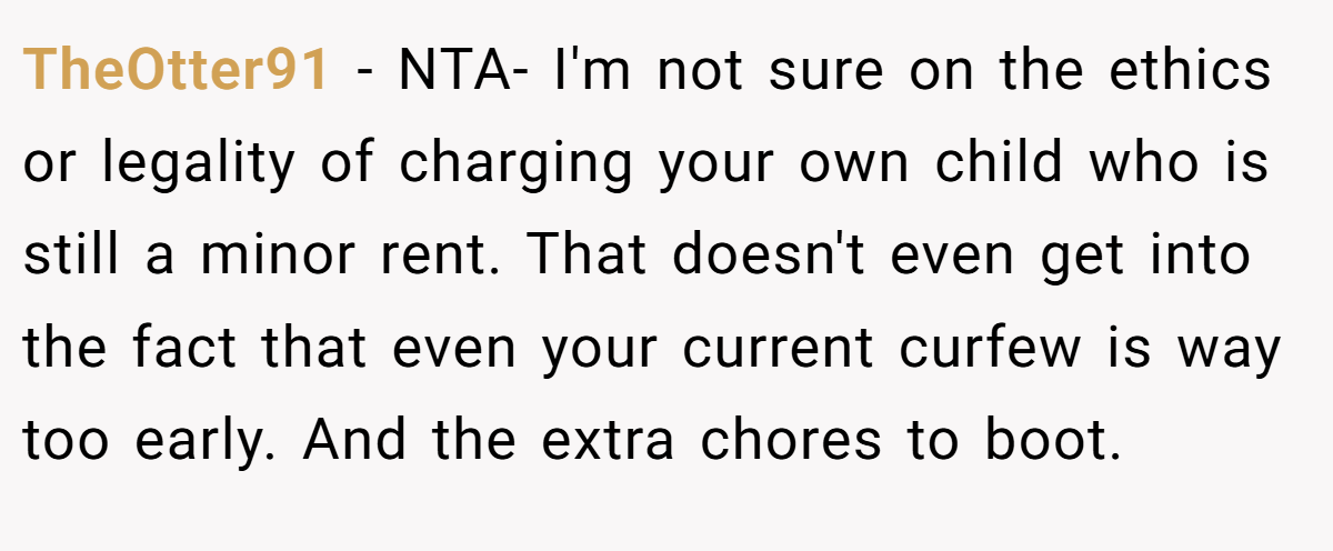 TheOtter91 - NTA- I'm not sure on the ethics or legality of charging your own child who is still a minor rent. That doesn't even get into the fact that even your current curfew is way too early. And the extra chores to boot.