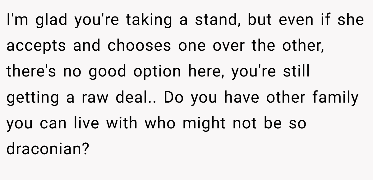 I'm glad you're taking a stand, but even if she accepts and chooses one over the other, there's no good option here, you're still getting a raw deal.. Do you have other family you can live with who might not be so draconian?