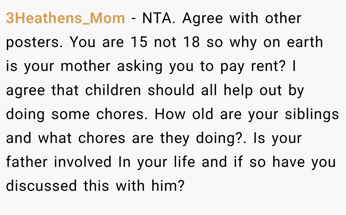 3Heathens_Mom - NTA. Agree with other posters. You are 15 not 18 so why on earth is your mother asking you to pay rent? I agree that children should all help out by doing some chores. How old are your siblings and what chores are they doing?. Is your father involved In your life and if so have you discussed this with him?