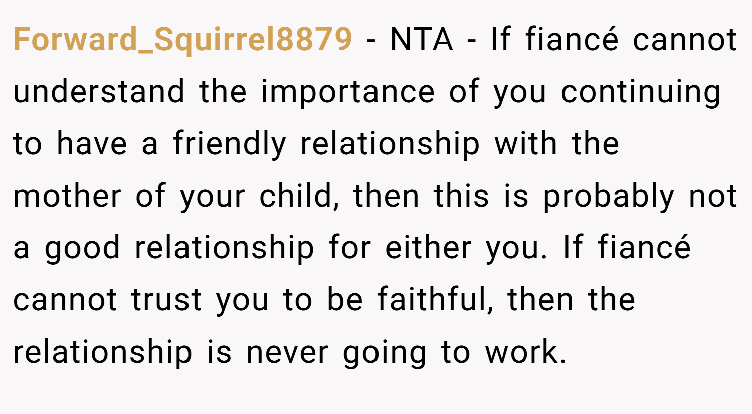 Forward_Squirrel8879 − NTA - If fiancé cannot understand the importance of you continuing to have a friendly relationship with the mother of your child, then this is probably not a good relationship for either you. If fiancé cannot trust you to be faithful, then the relationship is never going to work.
