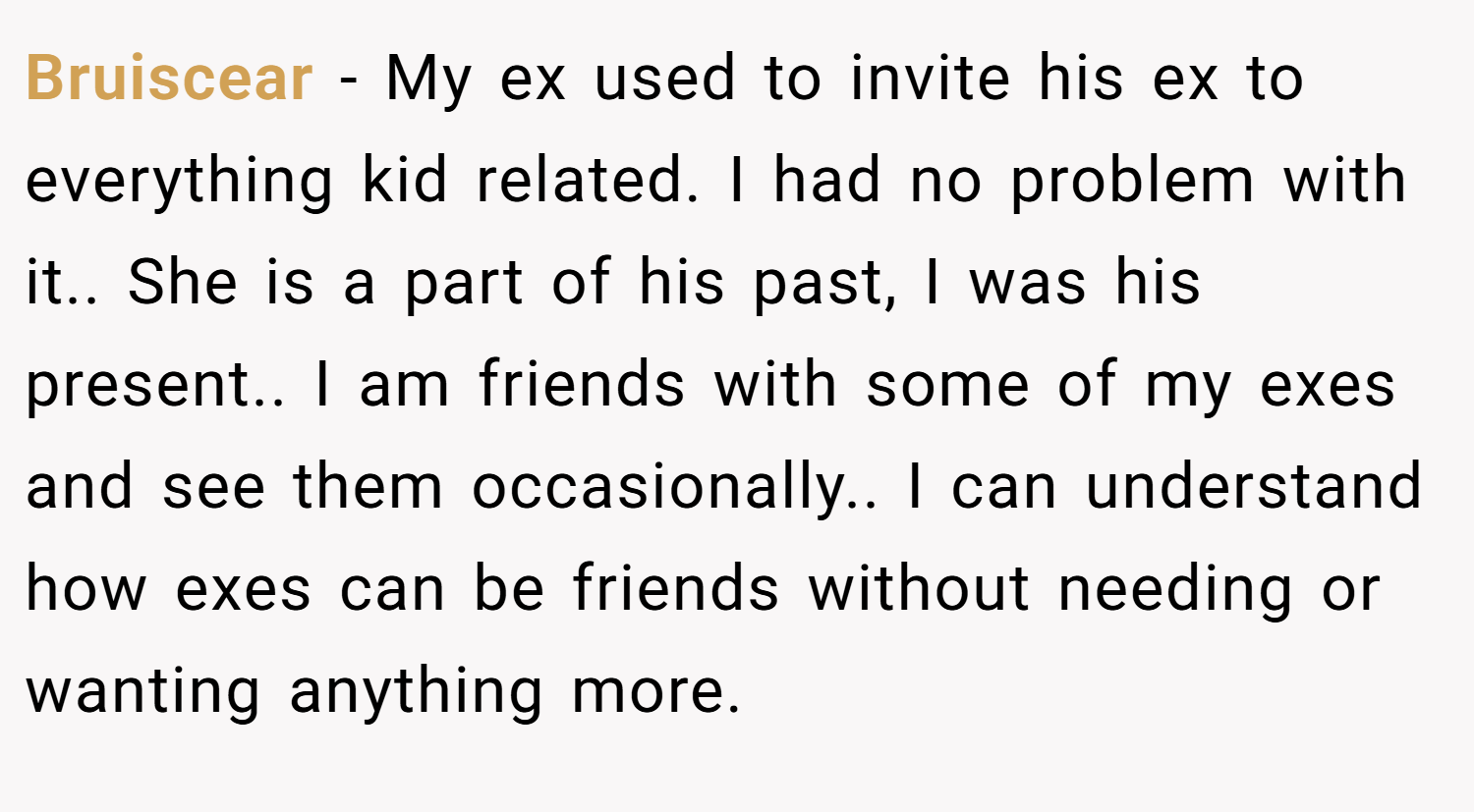 Bruiscear − My ex used to invite his ex to everything kid related. I had no problem with it.. She is a part of his past, I was his present.. I am friends with some of my exes and see them occasionally.. I can understand how exes can be friends without needing or wanting anything more.