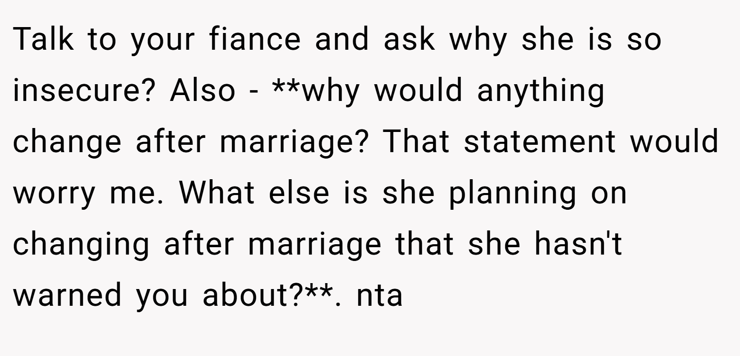 Talk to your fiance and ask why she is so insecure? Also - **why would anything change after marriage? That statement would worry me. What else is she planning on changing after marriage that she hasn't warned you about?**. nta