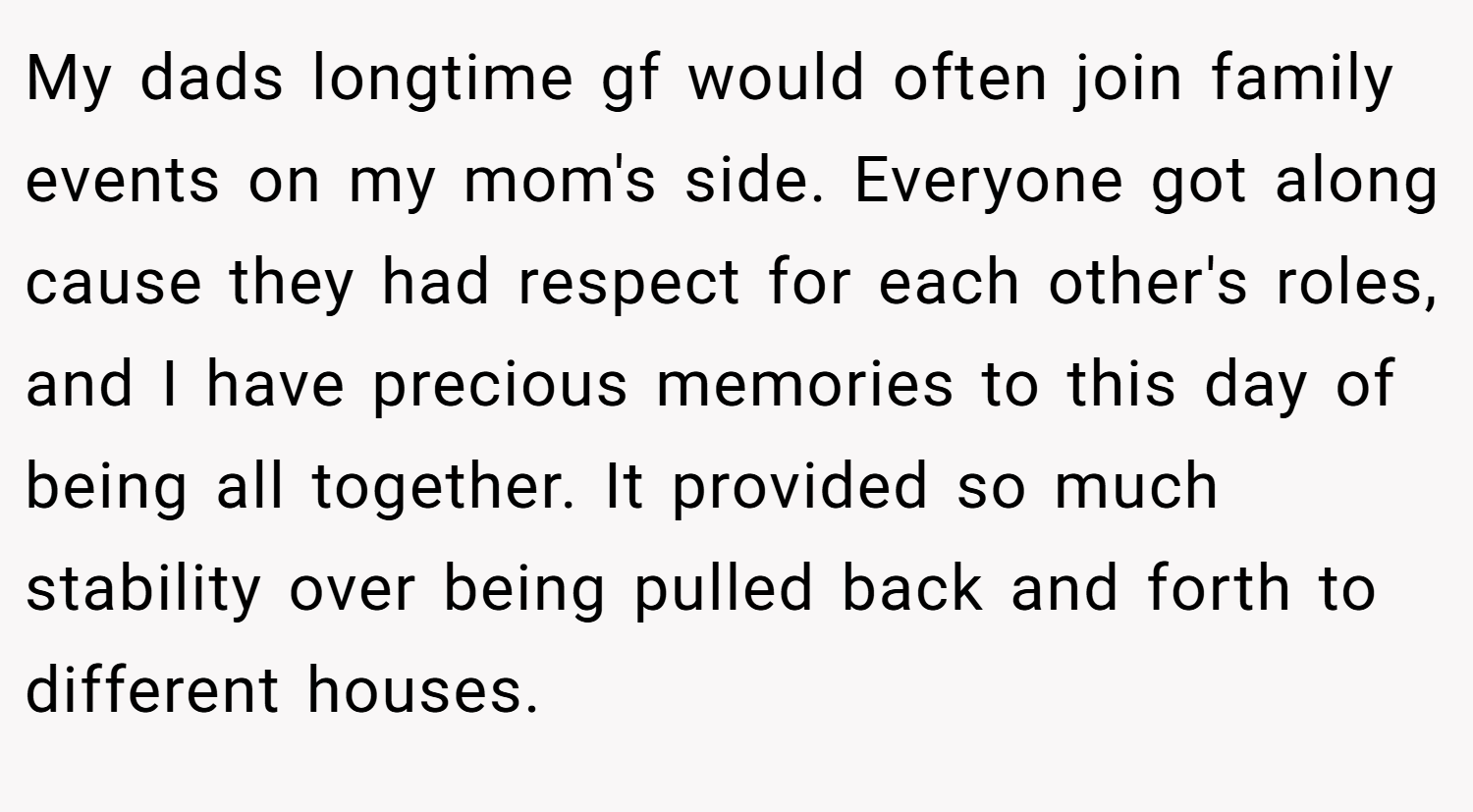 My dads longtime gf would often join family events on my mom's side. Everyone got along cause they had respect for each other's roles, and I have precious memories to this day of being all together. It provided so much stability over being pulled back and forth to different houses.