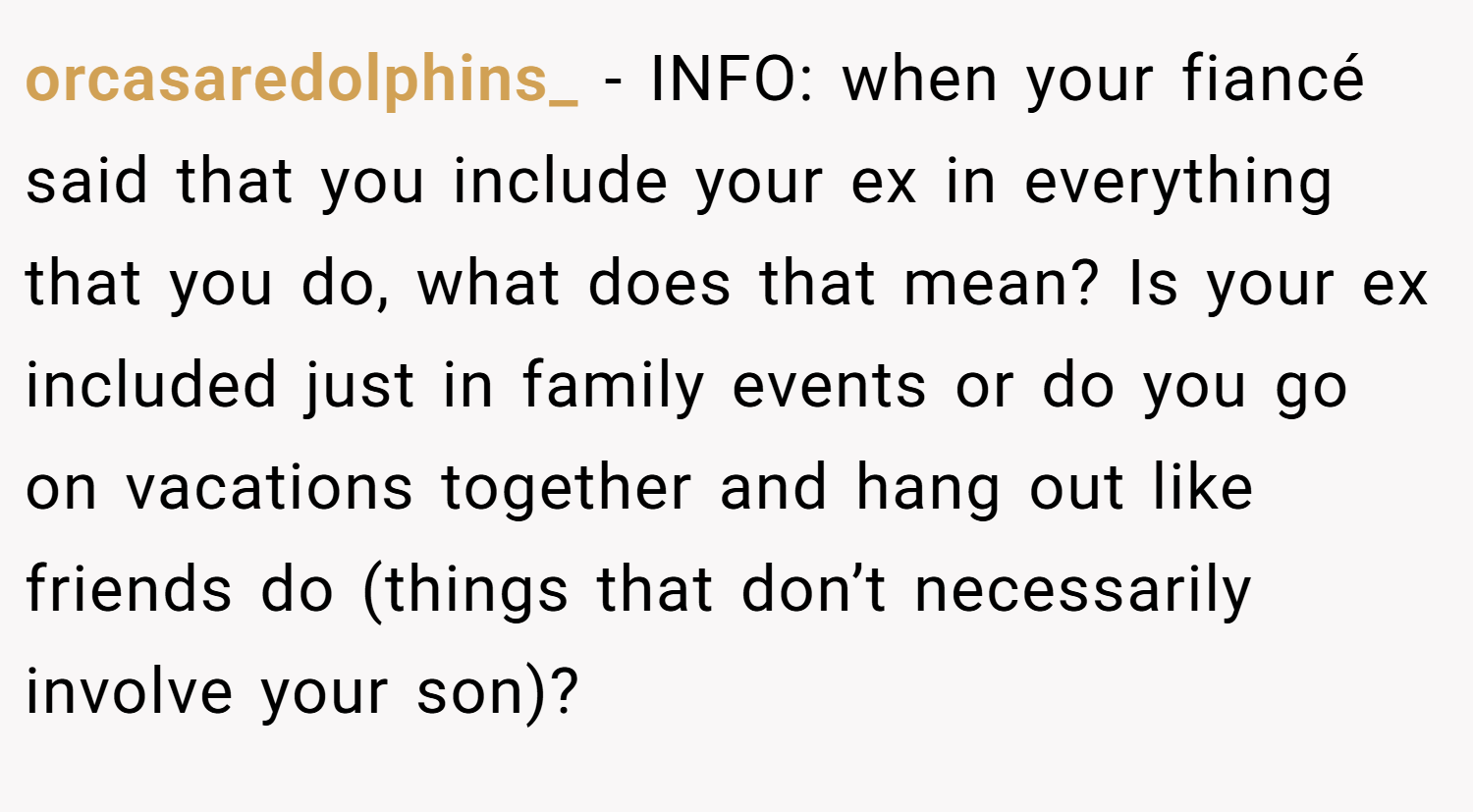 orcasaredolphins_ − INFO: when your fiancé said that you include your ex in everything that you do, what does that mean? Is your ex included just in family events or do you go on vacations together and hang out like friends do (things that don’t necessarily involve your son)?