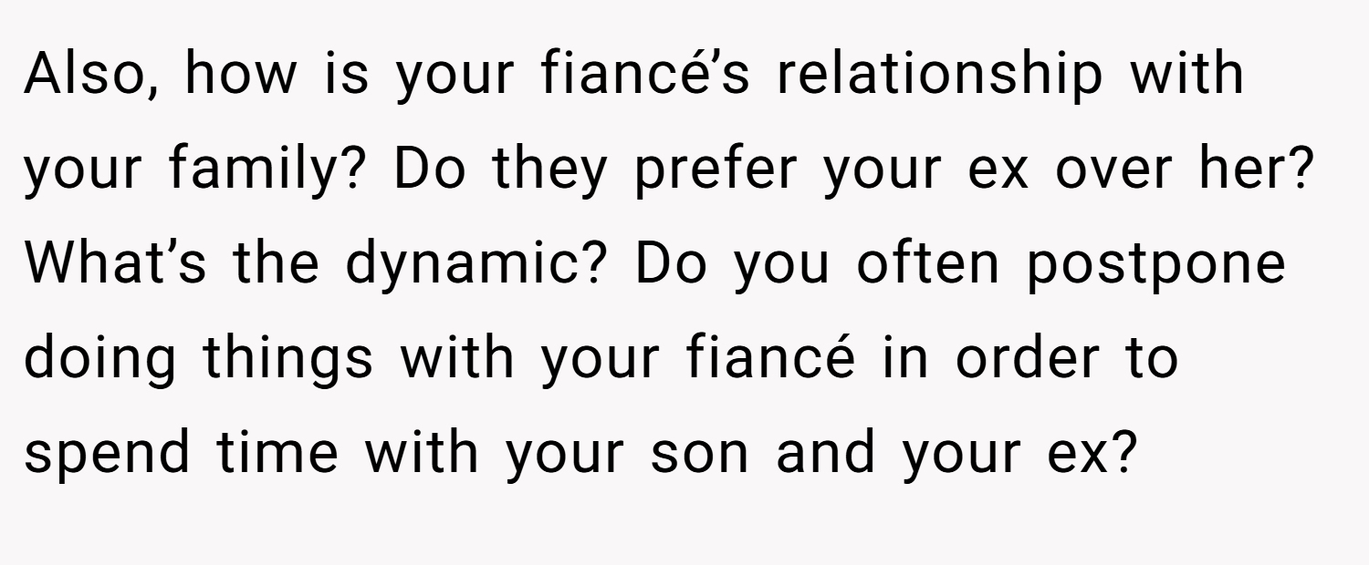 Also, how is your fiancé’s relationship with your family? Do they prefer your ex over her? What’s the dynamic? Do you often postpone doing things with your fiancé in order to spend time with your son and your ex?