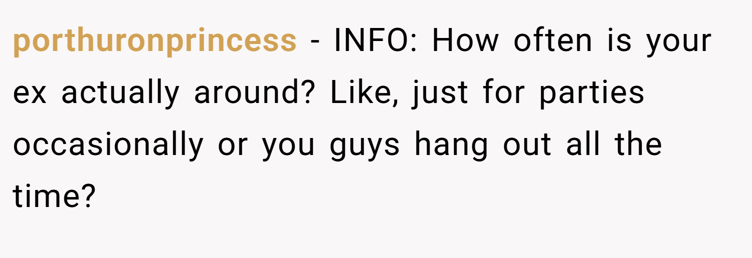 porthuronprincess − INFO: How often is your ex actually around? Like, just for parties occasionally or you guys hang out all the time?