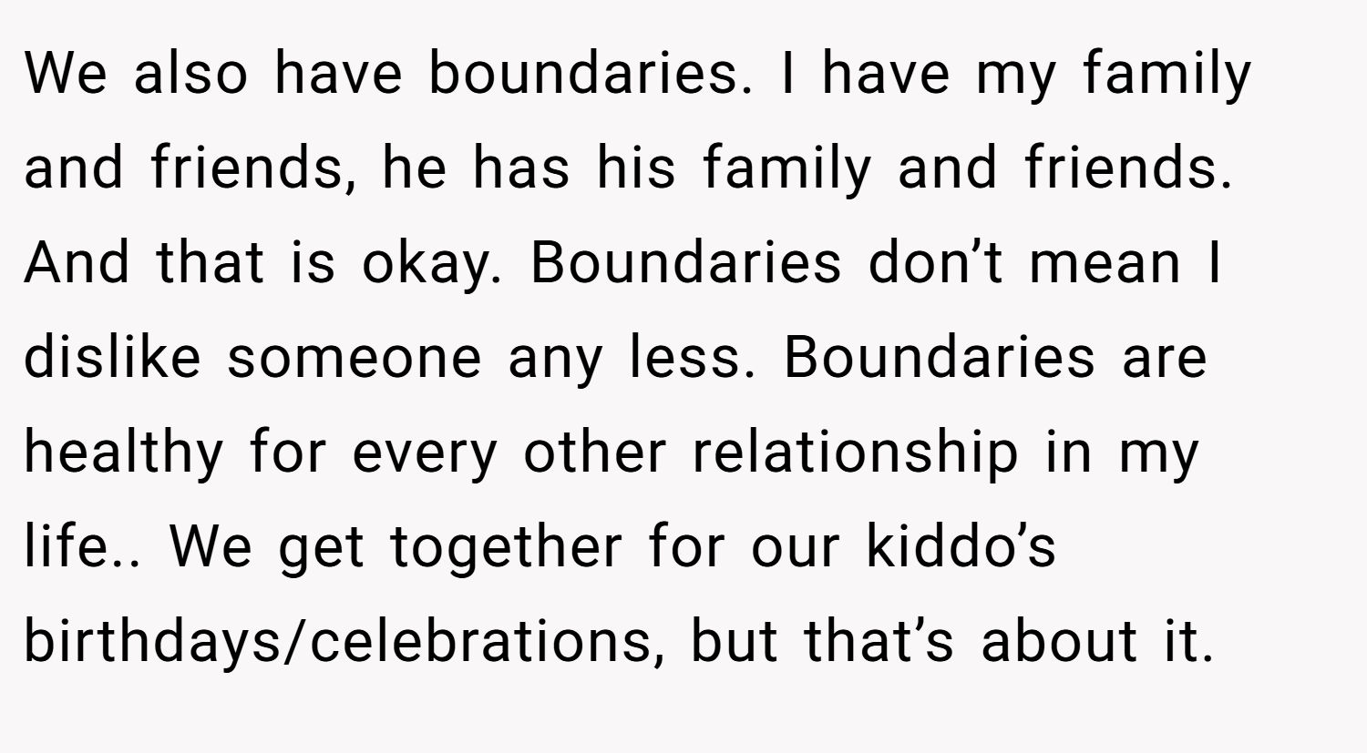 We also have boundaries. I have my family and friends, he has his family and friends. And that is okay. Boundaries don’t mean I dislike someone any less. Boundaries are healthy for every other relationship in my life.. We get together for our kiddo’s birthdays/celebrations, but that’s about it.
