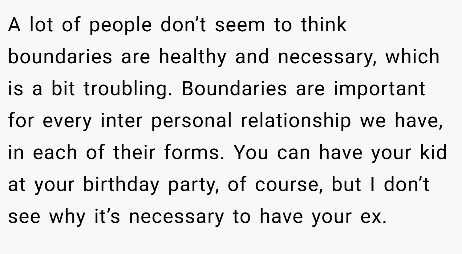 A lot of people don’t seem to think boundaries are healthy and necessary, which is a bit troubling. Boundaries are important for every inter personal relationship we have, in each of their forms. You can have your kid at your birthday party, of course, but I don’t see why it’s necessary to have your ex.