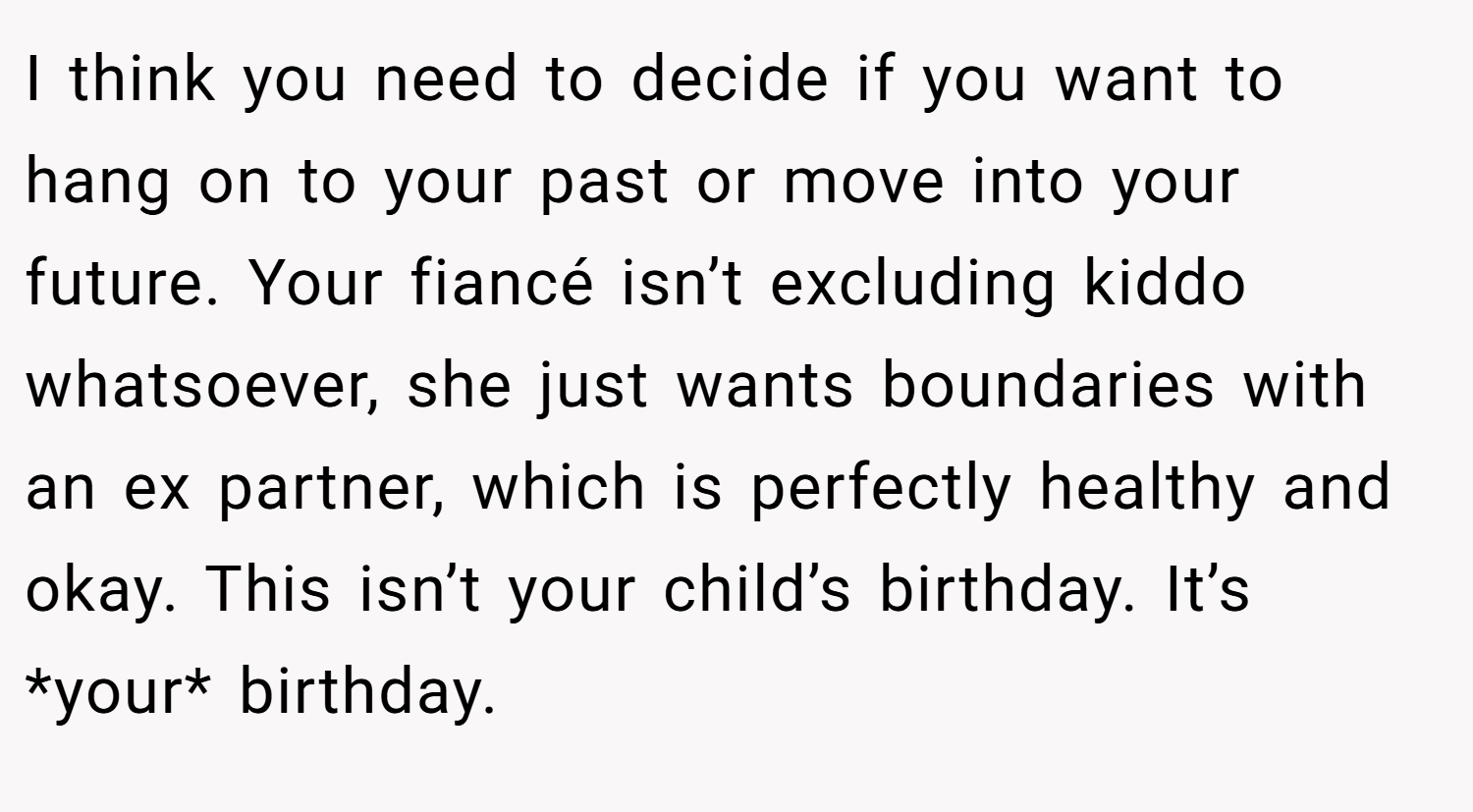 I think you need to decide if you want to hang on to your past or move into your future. Your fiancé isn’t excluding kiddo whatsoever, she just wants boundaries with an ex partner, which is perfectly healthy and okay. This isn’t your child’s birthday. It’s *your* birthday.