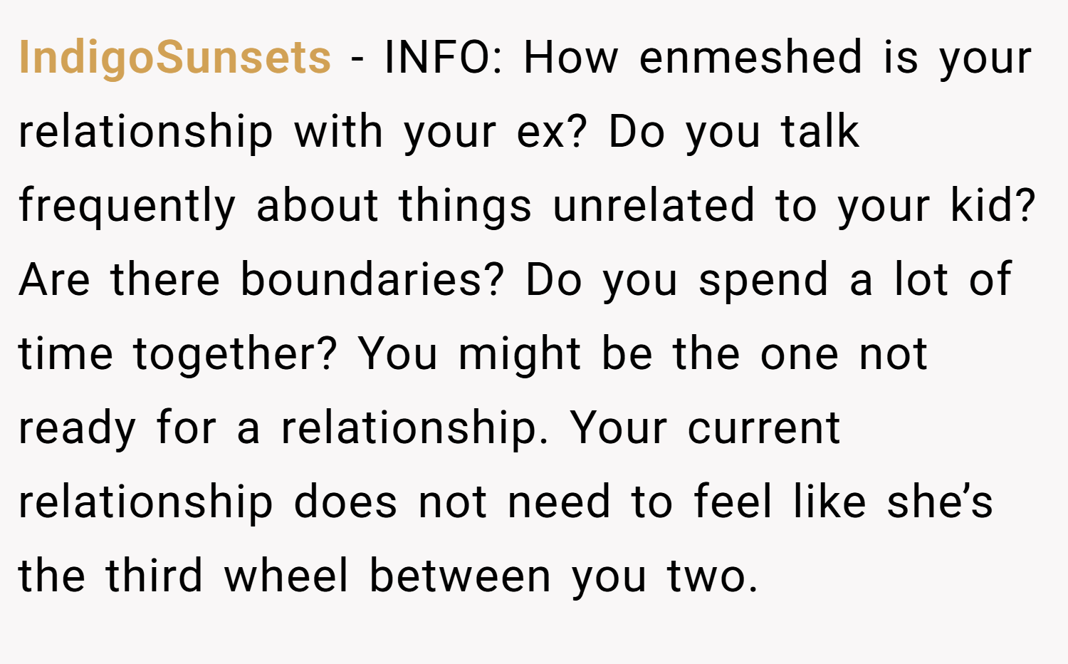 IndigoSunsets − INFO: How enmeshed is your relationship with your ex? Do you talk frequently about things unrelated to your kid? Are there boundaries? Do you spend a lot of time together? You might be the one not ready for a relationship. Your current relationship does not need to feel like she’s the third wheel between you two.