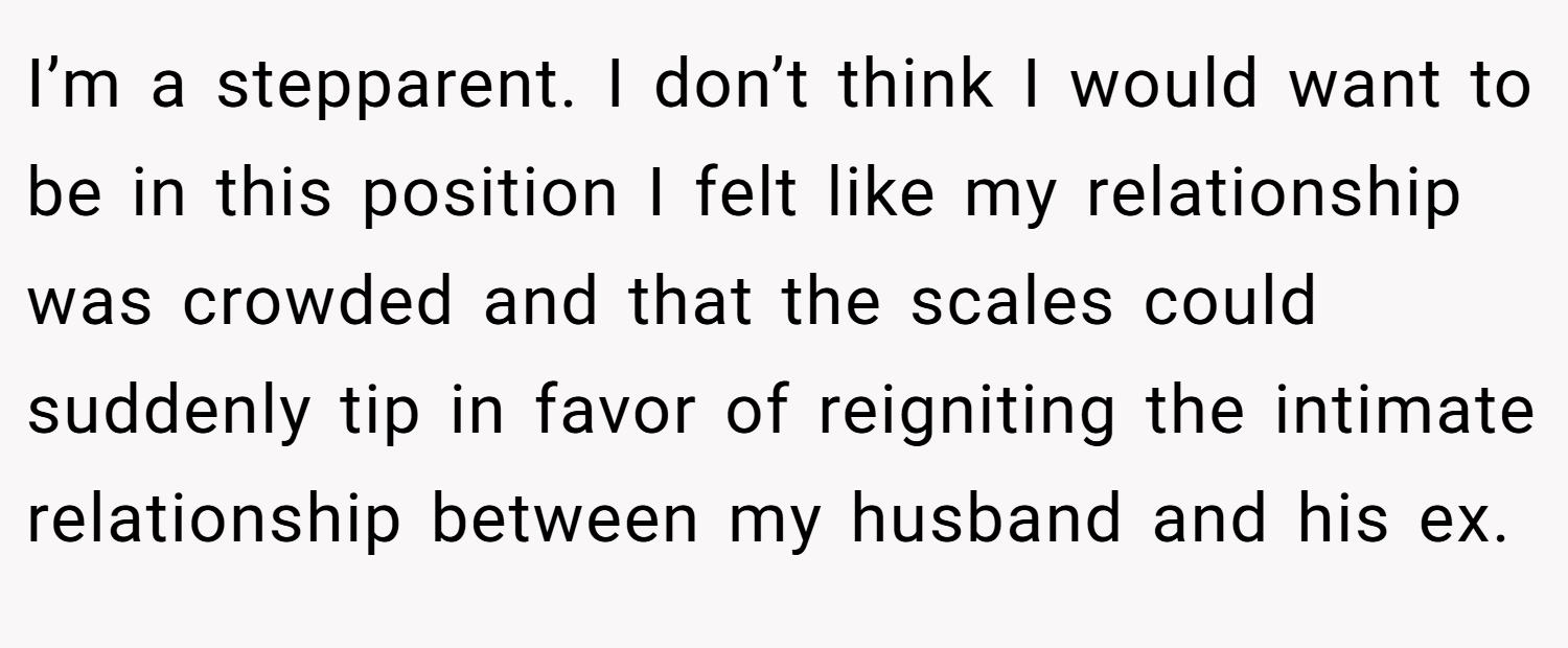 I’m a stepparent. I don’t think I would want to be in this position I felt like my relationship was crowded and that the scales could suddenly tip in favor of reigniting the intimate relationship between my husband and his ex.