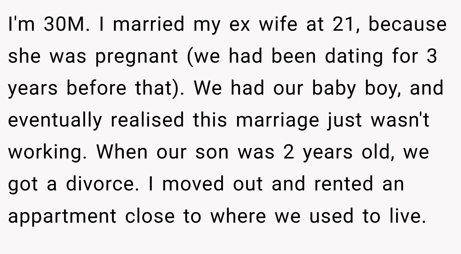 I'm 30M. I married my ex wife at 21, because she was pregnant (we had been dating for 3 years before that). We had our baby boy, and eventually realised this marriage just wasn't working. When our son was 2 years old, we got a divorce. I moved out and rented an appartment close to where we used to live.