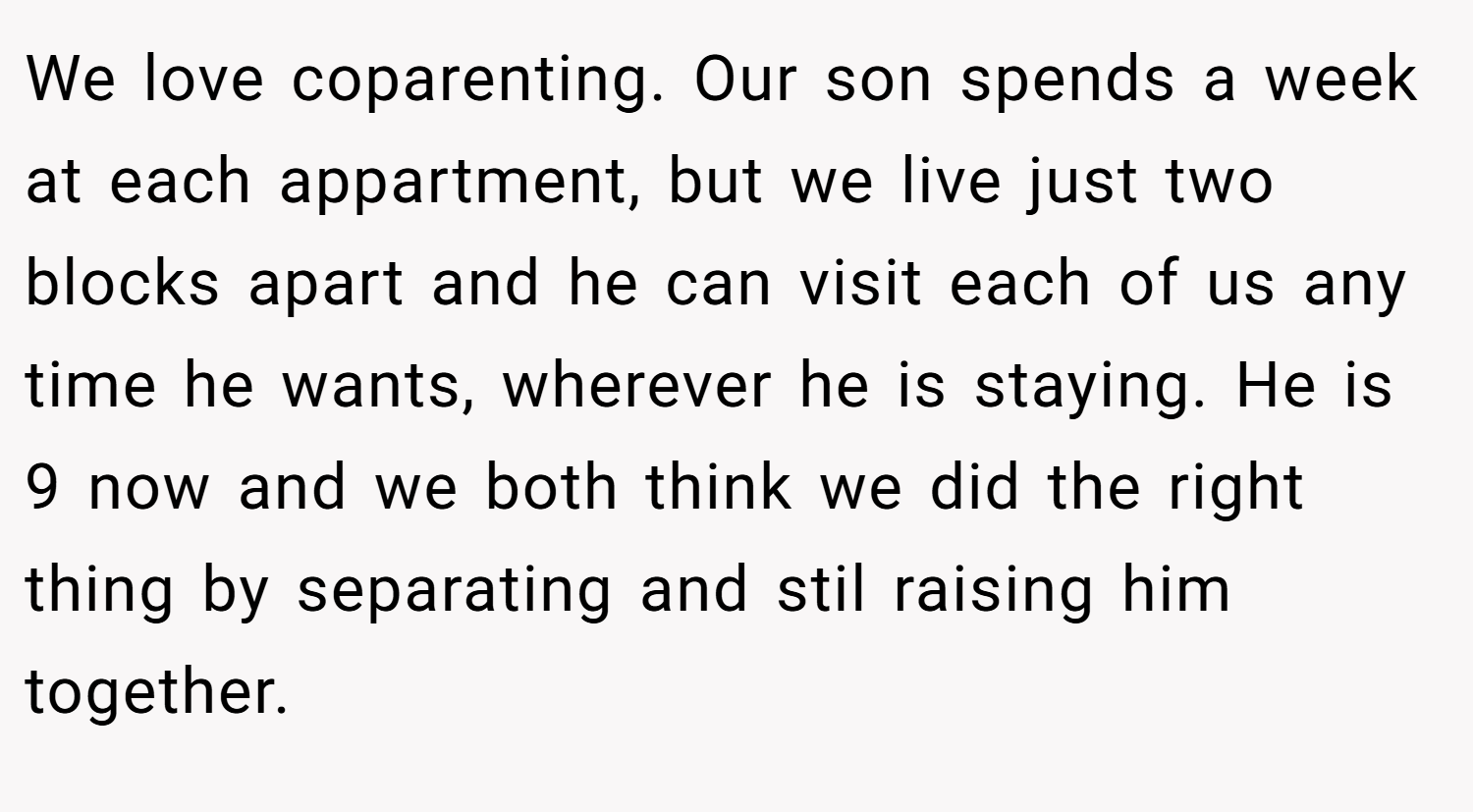 We love coparenting. Our son spends a week at each appartment, but we live just two blocks apart and he can visit each of us any time he wants, wherever he is staying. He is 9 now and we both think we did the right thing by separating and stil raising him together.