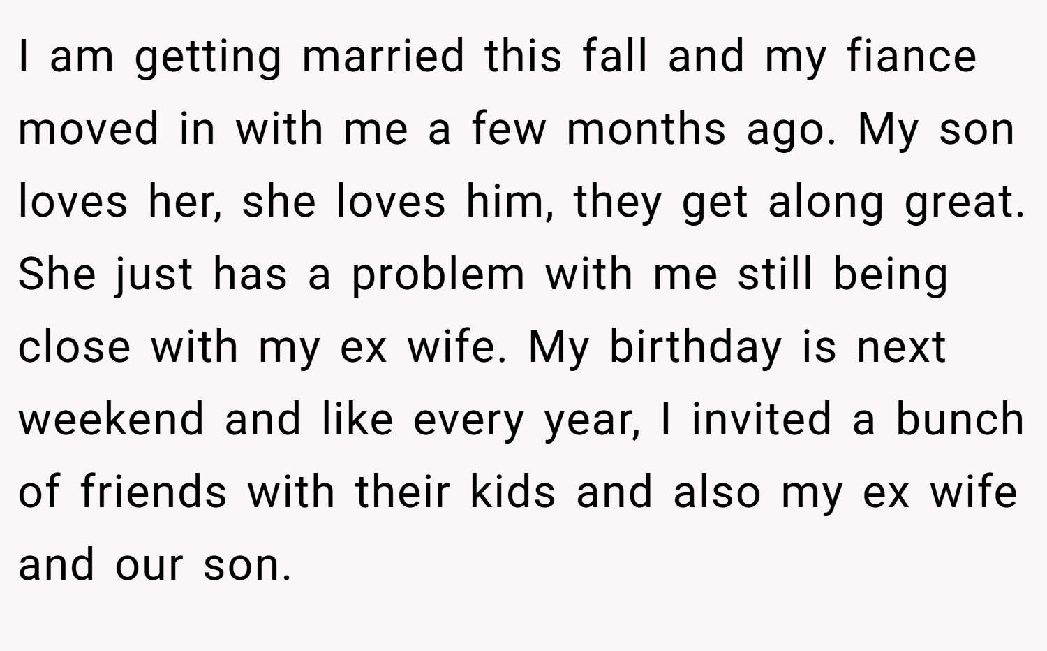 I am getting married this fall and my fiance moved in with me a few months ago. My son loves her, she loves him, they get along great. She just has a problem with me still being close with my ex wife. My birthday is next weekend and like every year, I invited a bunch of friends with their kids and also my ex wife and our son.