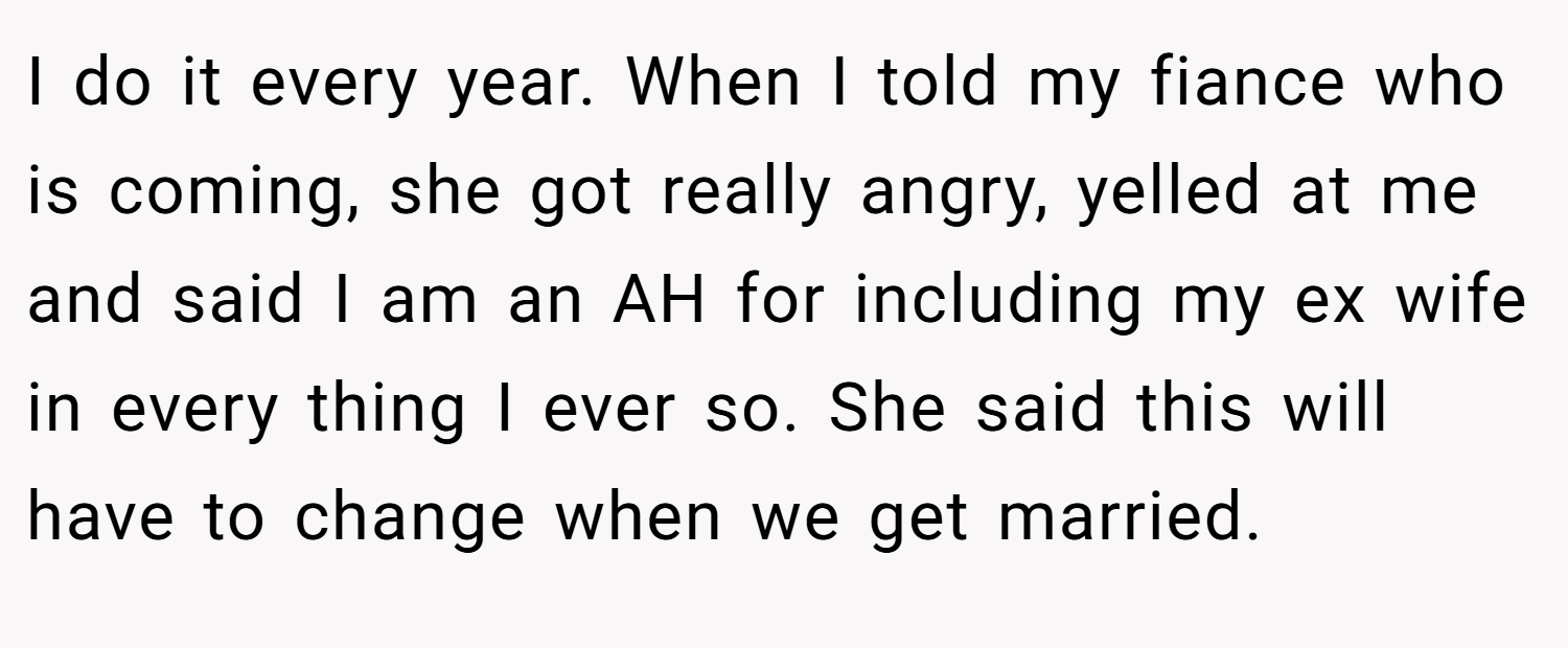 I do it every year. When I told my fiance who is coming, she got really angry, yelled at me and said I am an AH for including my ex wife in every thing I ever so. She said this will have to change when we get married.