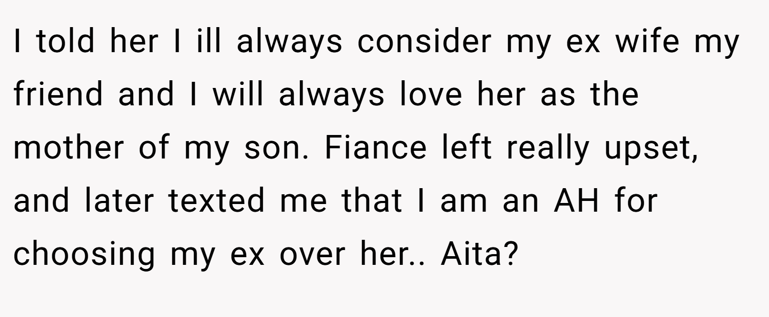 I told her I ill always consider my ex wife my friend and I will always love her as the mother of my son. Fiance left really upset, and later texted me that I am an AH for choosing my ex over her.. Aita?