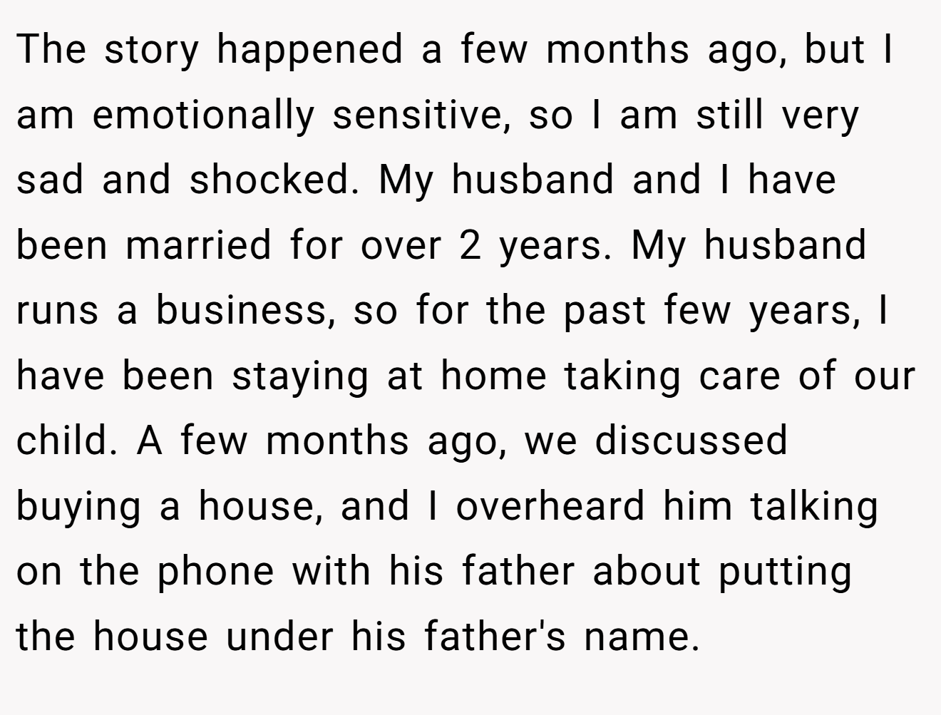 The story happened a few months ago, but I am emotionally sensitive, so I am still very sad and shocked. My husband and I have been married for over 2 years. My husband runs a business, so for the past few years, I have been staying at home taking care of our child. A few months ago, we discussed buying a house, and I overheard him talking on the phone with his father about putting the house under his father's name.