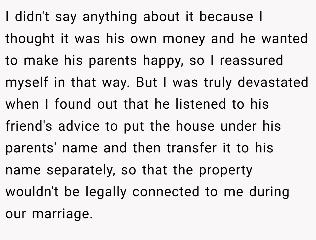 I didn't say anything about it because I thought it was his own money and he wanted to make his parents happy, so I reassured myself in that way. But I was truly devastated when I found out that he listened to his friend's advice to put the house under his parents' name and then transfer it to his name separately, so that the property wouldn't be legally connected to me during our marriage.
