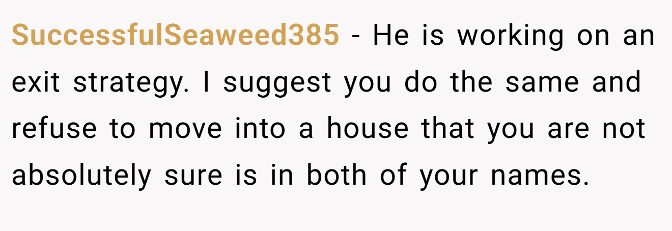 SuccessfulSeaweed385 - He is working on an exit strategy. I suggest you do the same and refuse to move into a house that you are not absolutely sure is in both of your names.