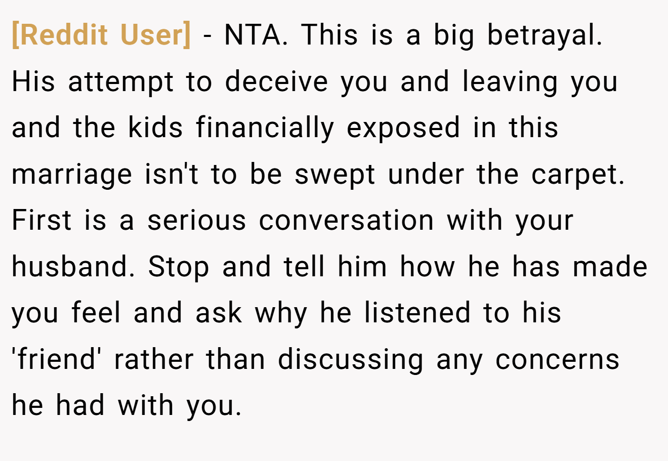 [Reddit User] - NTA. This is a big betrayal. His attempt to deceive you and leaving you and the kids financially exposed in this marriage isn't to be swept under the carpet. First is a serious conversation with your husband. Stop and tell him how he has made you feel and ask why he listened to his 'friend' rather than discussing any concerns he had with you.