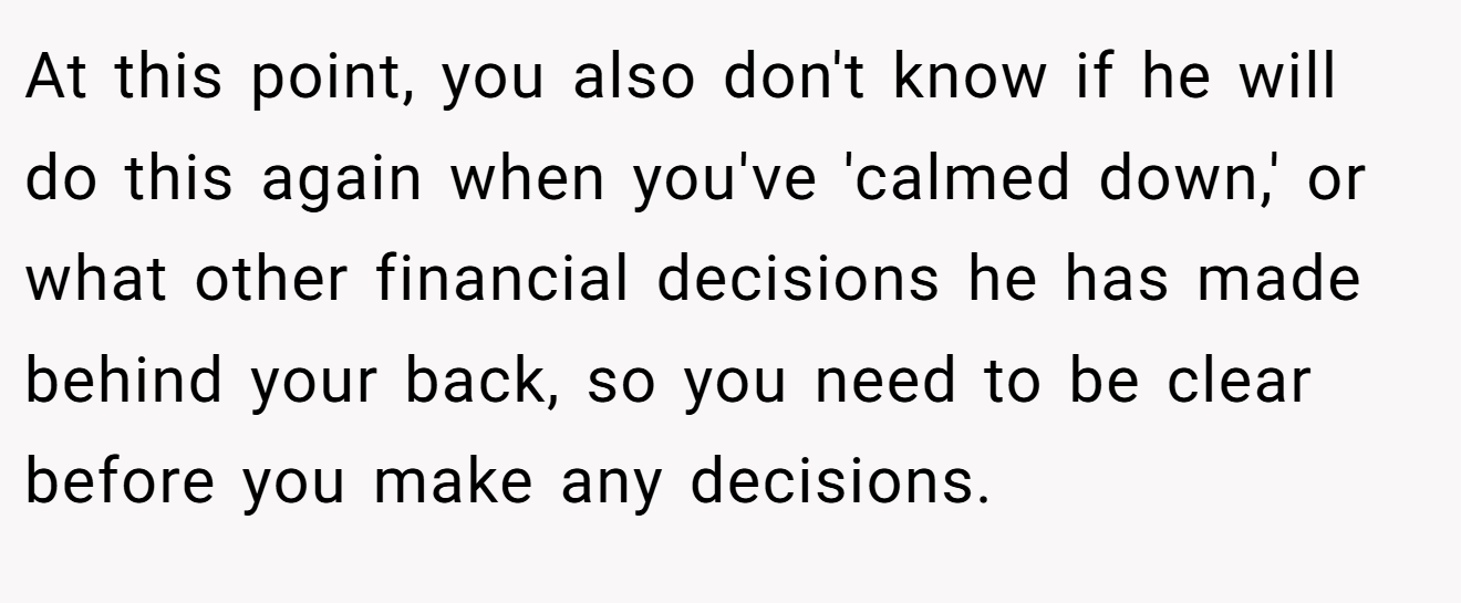 At this point, you also don't know if he will do this again when you've 'calmed down,' or what other financial decisions he has made behind your back, so you need to be clear before you make any decisions.