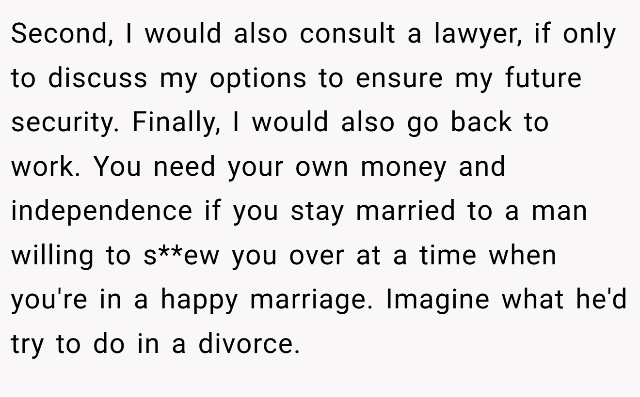 Second, I would also consult a lawyer, if only to discuss my options to ensure my future security. Finally, I would also go back to work. You need your own money and independence if you stay married to a man willing to s**ew you over at a time when you're in a happy marriage. Imagine what he'd try to do in a divorce.