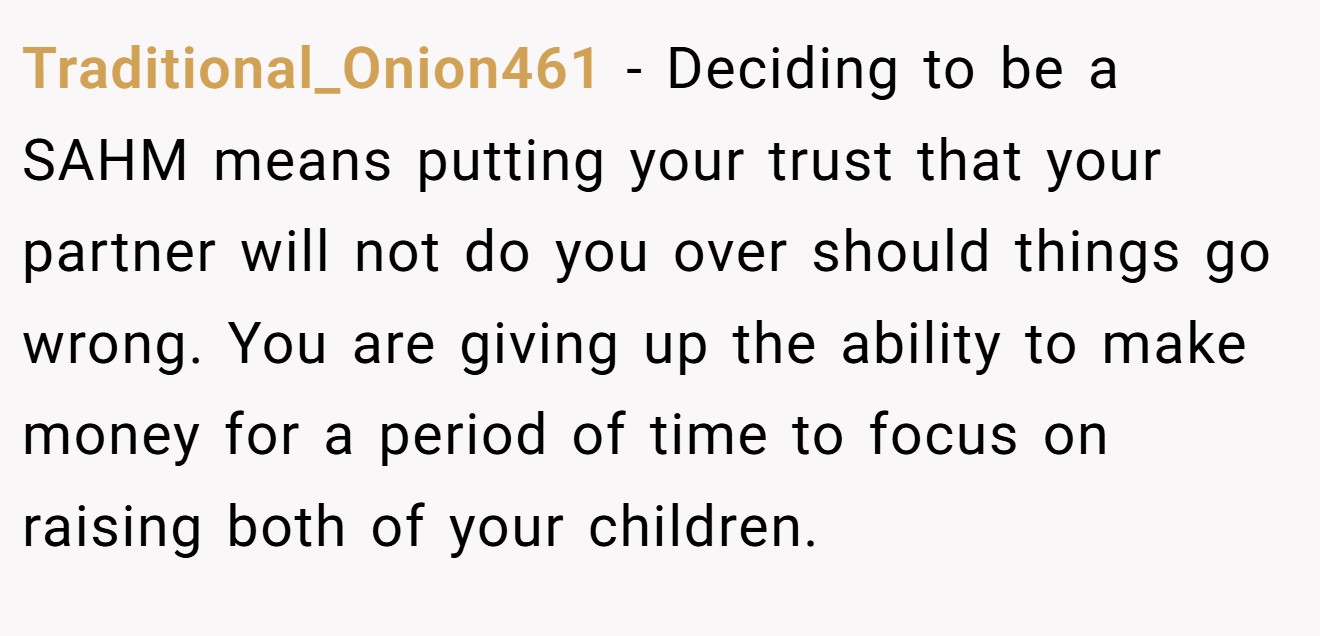 Traditional_Onion461 - Deciding to be a SAHM means putting your trust that your partner will not do you over should things go wrong. You are giving up the ability to make money for a period of time to focus on raising both of your children.