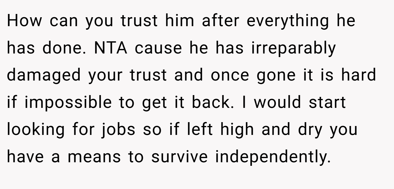How can you trust him after everything he has done. NTA cause he has irreparably damaged your trust and once gone it is hard if impossible to get it back. I would start looking for jobs so if left high and dry you have a means to survive independently.