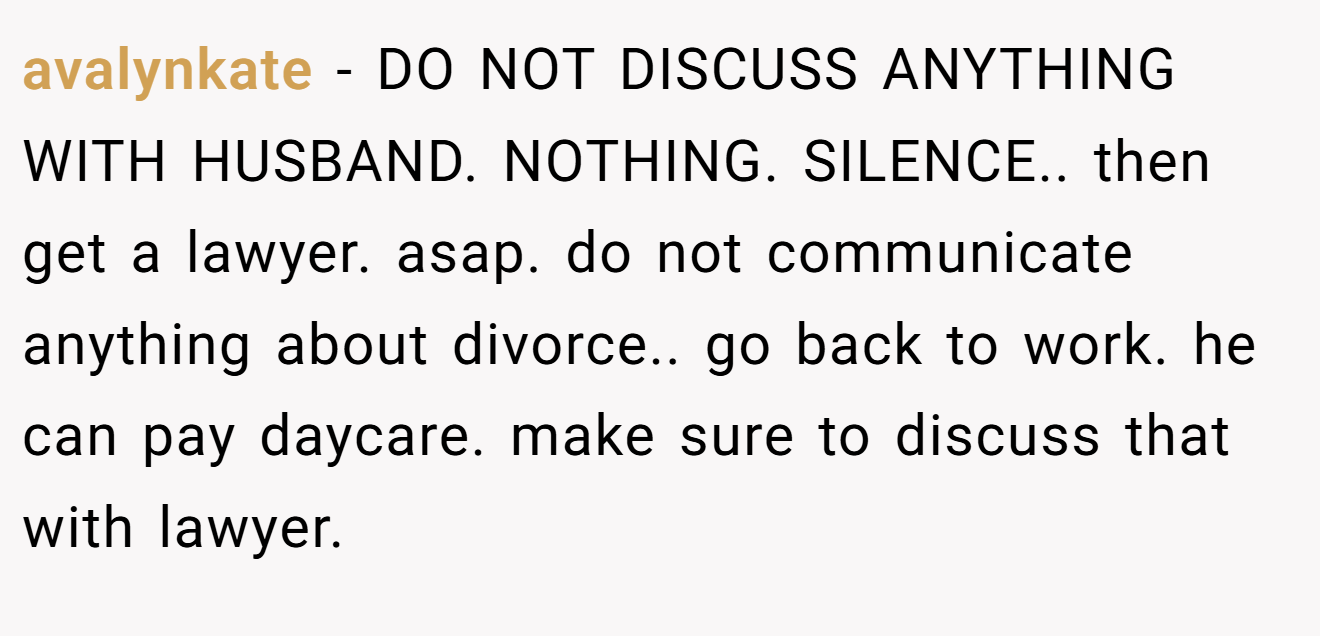 avalynkate - DO NOT DISCUSS ANYTHING WITH HUSBAND. NOTHING. SILENCE.. then get a lawyer. asap. do not communicate anything about divorce.. go back to work. he can pay daycare. make sure to discuss that with lawyer.