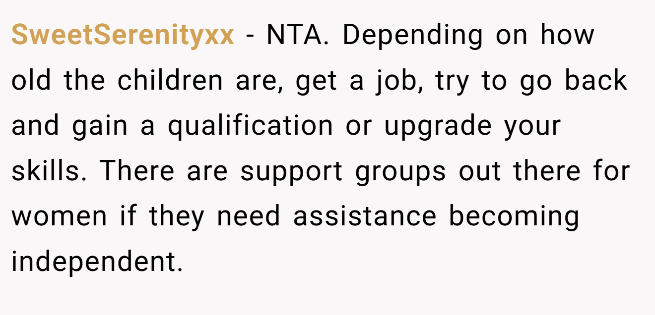 SweetSerenityxx - NTA. Depending on how old the children are, get a job, try to go back and gain a qualification or upgrade your skills. There are support groups out there for women if they need assistance becoming independent.