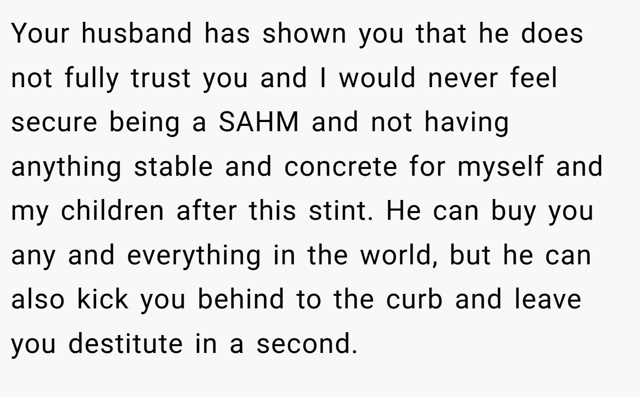 Your husband has shown you that he does not fully trust you and I would never feel secure being a SAHM and not having anything stable and concrete for myself and my children after this stint. He can buy you any and everything in the world, but he can also kick you behind to the curb and leave you destitute in a second.