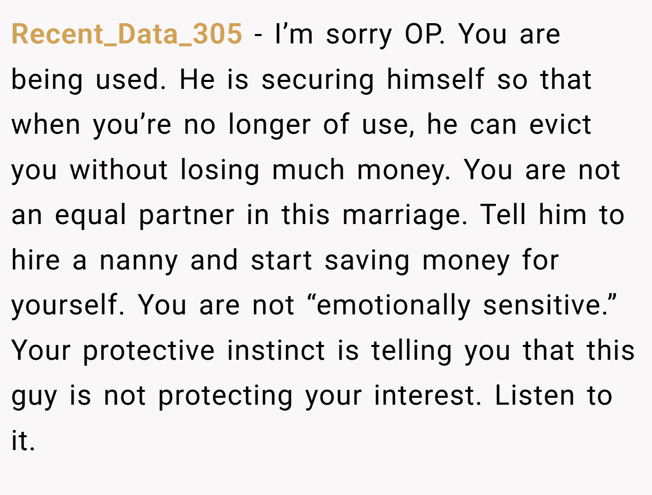 Recent_Data_305 - I’m sorry OP. You are being used. He is securing himself so that when you’re no longer of use, he can evict you without losing much money. You are not an equal partner in this marriage. Tell him to hire a nanny and start saving money for yourself. You are not “emotionally sensitive.” Your protective instinct is telling you that this guy is not protecting your interest. Listen to it.