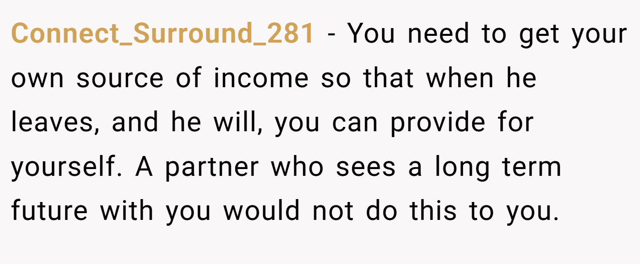 Connect_Surround_281 - You need to get your own source of income so that when he leaves, and he will, you can provide for yourself. A partner who sees a long term future with you would not do this to you.
