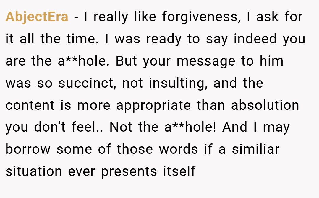 AbjectEra − I really like forgiveness, I ask for it all the time. I was ready to say indeed you are the a**hole. But your message to him was so succinct, not insulting, and the content is more appropriate than absolution you don’t feel.. Not the a**hole! And I may borrow some of those words if a similiar situation ever presents itself