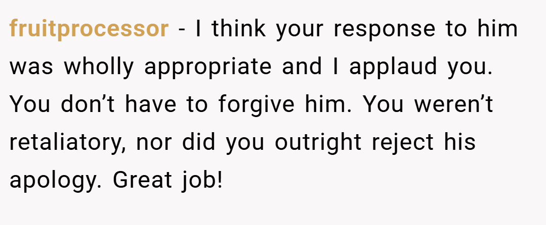 fruitprocessor − I think your response to him was wholly appropriate and I applaud you. You don’t have to forgive him. You weren’t retaliatory, nor did you outright reject his apology. Great job!
