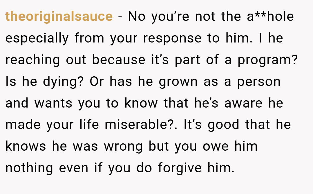 theoriginalsauce − No you’re not the a**hole especially from your response to him. I he reaching out because it’s part of a program? Is he dying? Or has he grown as a person and wants you to know that he’s aware he made your life miserable?. It’s good that he knows he was wrong but you owe him nothing even if you do forgive him.