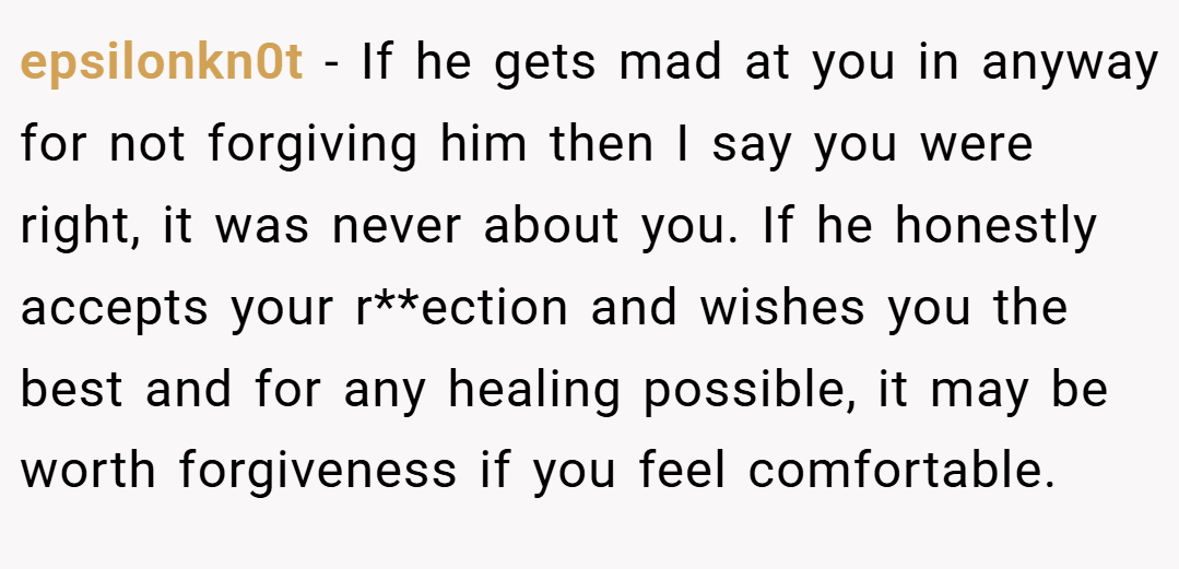 epsilonkn0t − If he gets mad at you in anyway for not forgiving him then I say you were right, it was never about you. If he honestly accepts your r**ection and wishes you the best and for any healing possible, it may be worth forgiveness if you feel comfortable.